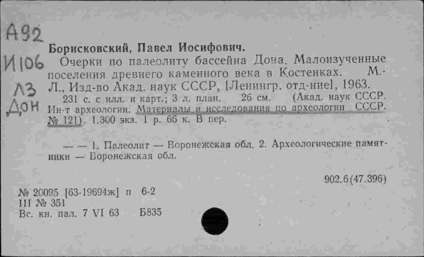 ﻿АЗІ
Борисковский, Павел Иосифович.
ИЮЬ Очерки по палеолиту бассейна Дона. Малоизученные поселения древнего каменного века в Костенках. М.-Л., Изд-во Акад, наук СССР, [Ленингр. отд-ние], 1963.
Anu 231 с. с.илл. и карт.; 3 л. план. 26 см. (Акад, наук СССР. Ин-т археологии. Материади иj^xeojioriiii СССР. № 121). 1.300 экз. 1 р. 66 к. В пер.
--------1. Палеолит — Воронежская обл. 2. Археологические памятники — Воронежская обл.
№ 20095 [63-19694ж] п 6-2
III № 351
Вс. кн. пал. 7 VI 63	Б835
902.6(47.396)